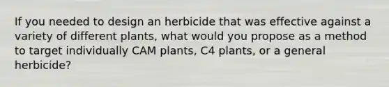 If you needed to design an herbicide that was effective against a variety of different plants, what would you propose as a method to target individually CAM plants, C4 plants, or a general herbicide?