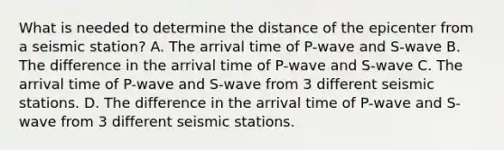 What is needed to determine the distance of the epicenter from a seismic station? A. The arrival time of P-wave and S-wave B. The difference in the arrival time of P-wave and S-wave C. The arrival time of P-wave and S-wave from 3 different seismic stations. D. The difference in the arrival time of P-wave and S-wave from 3 different seismic stations.