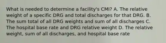 What is needed to determine a facility's CMI? A. The relative weight of a specific DRG and total discharges for that DRG. B. The sum total of all DRG weights and sum of all discharges C. The hospital base rate and DRG relative weight D. The relative weight, sum of all discharges, and hospital base rate