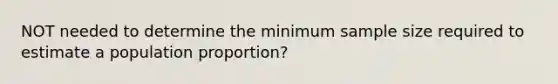 NOT needed to determine the minimum sample size required to estimate a population proportion?