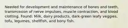 Needed for development and maintenance of bones and teeth, transmission of nerve impulses, muscle contraction, and blood clotting. Found: Milk, dairy products, dark-green leafy veggies, tofu, legumes, shellfish, and bony fish.