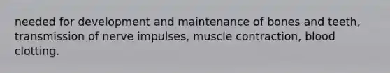 needed for development and maintenance of bones and teeth, transmission of nerve impulses, muscle contraction, blood clotting.