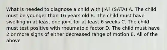 What is needed to diagnose a child with JIA? (SATA) A. The child must be younger than 16 years old B. The child must have swelling in at least one joint for at least 6 weeks C. The child must test positive with rheumatoid factor D. The child must have 2 or more signs of either decreased range of motion E. All of the above