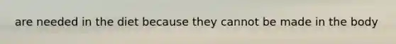 are needed in the diet because they cannot be made in the body