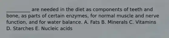 __________ are needed in the diet as components of teeth and bone, as parts of certain enzymes, for normal muscle and nerve function, and for water balance. A. Fats B. Minerals C. Vitamins D. Starches E. Nucleic acids