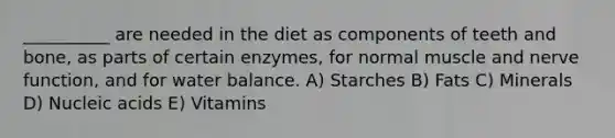 __________ are needed in the diet as components of teeth and bone, as parts of certain enzymes, for normal muscle and nerve function, and for water balance. A) Starches B) Fats C) Minerals D) Nucleic acids E) Vitamins