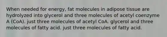 When needed for energy, fat molecules in adipose tissue are hydrolyzed into glycerol and three molecules of acetyl coenzyme A (CoA). just three molecules of acetyl CoA. glycerol and three molecules of fatty acid. just three molecules of fatty acid.