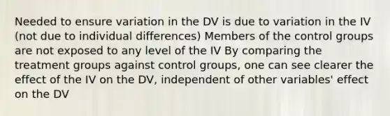 Needed to ensure variation in the DV is due to variation in the IV (not due to individual differences) Members of the control groups are not exposed to any level of the IV By comparing the treatment groups against control groups, one can see clearer the effect of the IV on the DV, independent of other variables' effect on the DV