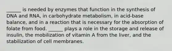 ______ is needed by enzymes that function in the synthesis of DNA and RNA, in carbohydrate metabolism, in acid-base balance, and in a reaction that is necessary for the absorption of folate from food. ______ plays a role in the storage and release of insulin, the mobilization of vitamin A from the liver, and the stabilization of cell membranes.