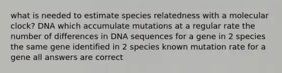 what is needed to estimate species relatedness with a molecular clock? DNA which accumulate mutations at a regular rate the number of differences in DNA sequences for a gene in 2 species the same gene identified in 2 species known mutation rate for a gene all answers are correct