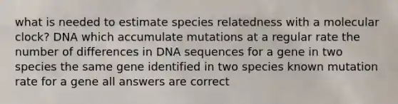 what is needed to estimate species relatedness with a molecular clock? DNA which accumulate mutations at a regular rate the number of differences in DNA sequences for a gene in two species the same gene identified in two species known mutation rate for a gene all answers are correct