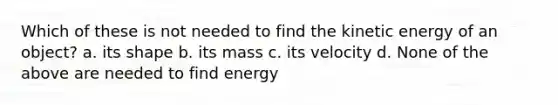 Which of these is not needed to find the kinetic energy of an object? a. its shape b. its mass c. its velocity d. None of the above are needed to find energy