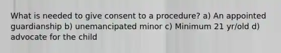 What is needed to give consent to a procedure? a) An appointed guardianship b) unemancipated minor c) Minimum 21 yr/old d) advocate for the child