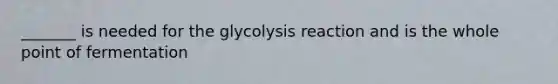 _______ is needed for the glycolysis reaction and is the whole point of fermentation