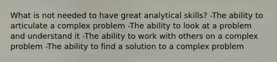 What is not needed to have great analytical skills? -The ability to articulate a complex problem -The ability to look at a problem and understand it -The ability to work with others on a complex problem -The ability to find a solution to a complex problem