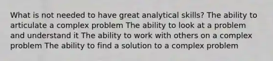 What is not needed to have great analytical skills? The ability to articulate a complex problem The ability to look at a problem and understand it The ability to work with others on a complex problem The ability to find a solution to a complex problem