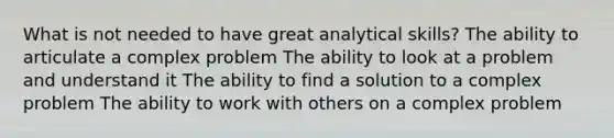 What is not needed to have great analytical skills? The ability to articulate a complex problem The ability to look at a problem and understand it The ability to find a solution to a complex problem The ability to work with others on a complex problem