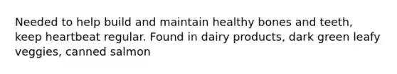 Needed to help build and maintain healthy bones and teeth, keep heartbeat regular. Found in dairy products, dark green leafy veggies, canned salmon