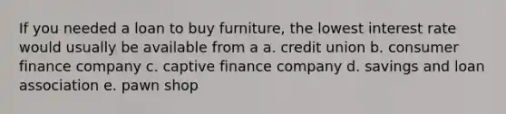 If you needed a loan to buy furniture, the lowest interest rate would usually be available from a a. credit union b. consumer finance company c. captive finance company d. savings and loan association e. pawn shop