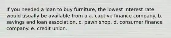 If you needed a loan to buy furniture, the lowest interest rate would usually be available from a a. captive finance company. b. savings and loan association. c. pawn shop. d. consumer finance company. e. credit union.