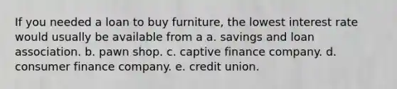 If you needed a loan to buy furniture, the lowest interest rate would usually be available from a a. savings and loan association. b. pawn shop. c. captive finance company. d. consumer finance company. e. credit union.