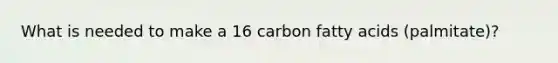 What is needed to make a 16 carbon fatty acids (palmitate)?