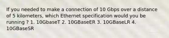 If you needed to make a connection of 10 Gbps over a distance of 5 kilometers, which Ethernet specification would you be running ? 1. 10GbaseT 2. 10GBaseER 3. 10GBaseLR 4. 10GBaseSR