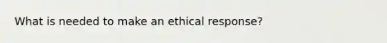 What is needed to make an ethical response?