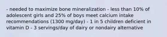 - needed to maximize bone mineralization - less than 10% of adolescent girls and 25% of boys meet calcium intake recommendations (1300 mg/day) - 1 in 5 children deficient in vitamin D - 3 servings/day of dairy or nondairy alternative