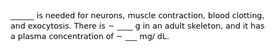 ______ is needed for neurons, muscle contraction, blood clotting, and exocytosis. There is ~ ____ g in an adult skeleton, and it has a plasma concentration of ~ ___ mg/ dL.