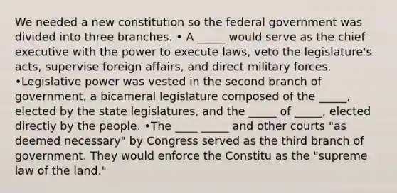 We needed a new constitution so the federal government was divided into three branches. • A _____ would serve as the chief executive with the power to execute laws, veto the legislature's acts, supervise foreign affairs, and direct military forces. •Legislative power was vested in the second branch of government, a bicameral legislature composed of the _____, elected by the state legislatures, and the _____ of _____, elected directly by the people. •The ____ _____ and other courts "as deemed necessary" by Congress served as the third branch of government. They would enforce the Constitu as the "supreme law of the land."