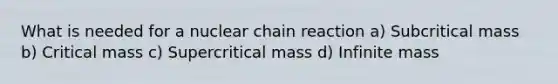 What is needed for a nuclear chain reaction a) Subcritical mass b) Critical mass c) Supercritical mass d) Infinite mass