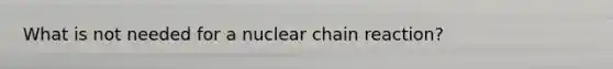 What is not needed for a nuclear chain reaction?