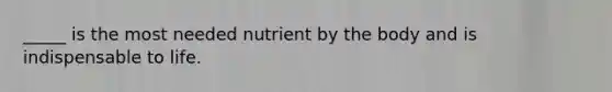 _____ is the most needed nutrient by the body and is indispensable to life.