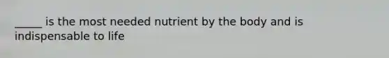 _____ is the most needed nutrient by the body and is indispensable to life