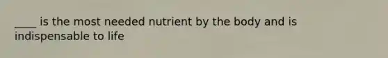 ____ is the most needed nutrient by the body and is indispensable to life