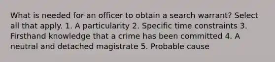 What is needed for an officer to obtain a search warrant? Select all that apply. 1. A particularity 2. Specific time constraints 3. Firsthand knowledge that a crime has been committed 4. A neutral and detached magistrate 5. Probable cause