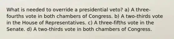 What is needed to override a presidential veto? a) A three-fourths vote in both chambers of Congress. b) A two-thirds vote in the House of Representatives. c) A three-fifths vote in the Senate. d) A two-thirds vote in both chambers of Congress.