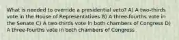 What is needed to override a presidential veto? A) A two-thirds vote in the House of Representatives B) A three-fourths vote in the Senate C) A two-thirds vote in both chambers of Congress D) A three-fourths vote in both chambers of Congress