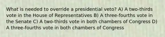 What is needed to override a presidential veto? A) A two-thirds vote in the House of Representatives B) A three-fourths vote in the Senate C) A two-thirds vote in both chambers of Congress D) A three-fourths vote in both chambers of Congress