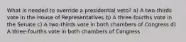 What is needed to override a presidential veto? a) A two-thirds vote in the House of Representatives b) A three-fourths vote in the Senate c) A two-thirds vote in both chambers of Congress d) A three-fourths vote in both chambers of Congress