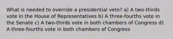 What is needed to override a presidential veto? a) A two-thirds vote in the House of Representatives b) A three-fourths vote in the Senate c) A two-thirds vote in both chambers of Congress d) A three-fourths vote in both chambers of Congress