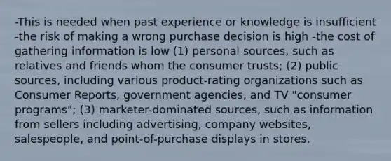 -This is needed when past experience or knowledge is insufficient -the risk of making a wrong purchase decision is high -the cost of gathering information is low (1) personal sources, such as relatives and friends whom the consumer trusts; (2) public sources, including various product-rating organizations such as Consumer Reports, government agencies, and TV "consumer programs"; (3) marketer-dominated sources, such as information from sellers including advertising, company websites, salespeople, and point-of-purchase displays in stores.