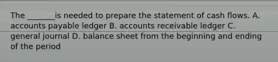 The _______is needed to prepare the statement of cash flows. A. accounts payable ledger B. accounts receivable ledger C. general journal D. balance sheet from the beginning and ending of the period