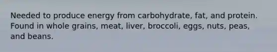 Needed to produce energy from carbohydrate, fat, and protein. Found in whole grains, meat, liver, broccoli, eggs, nuts, peas, and beans.