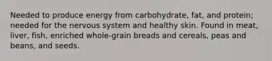 Needed to produce energy from carbohydrate, fat, and protein; needed for the nervous system and healthy skin. Found in meat, liver, fish, enriched whole-grain breads and cereals, peas and beans, and seeds.