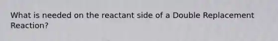 What is needed on the reactant side of a Double Replacement Reaction?