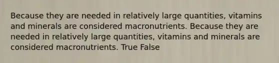 Because they are needed in relatively large quantities, vitamins and minerals are considered macronutrients. Because they are needed in relatively large quantities, vitamins and minerals are considered macronutrients. True False