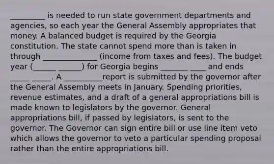 _________ is needed to run state government departments and agencies, so each year the General Assembly appropriates that money. A balanced budget is required by the Georgia constitution. The state cannot spend more than is taken in through ______________ (income from taxes and fees). The budget year (______ ______) for Georgia begins _______ ____ and ends _____ _____. A __________report is submitted by the governor after the General Assembly meets in January. Spending priorities, revenue estimates, and a draft of a general appropriations bill is made known to legislators by the governor. General appropriations bill, if passed by legislators, is sent to the governor. The Governor can sign entire bill or use line item veto which allows the governor to veto a particular spending proposal rather than the entire appropriations bill.