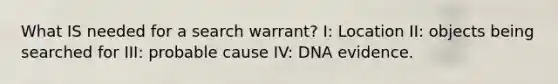 What IS needed for a search warrant? I: Location II: objects being searched for III: probable cause IV: DNA evidence.